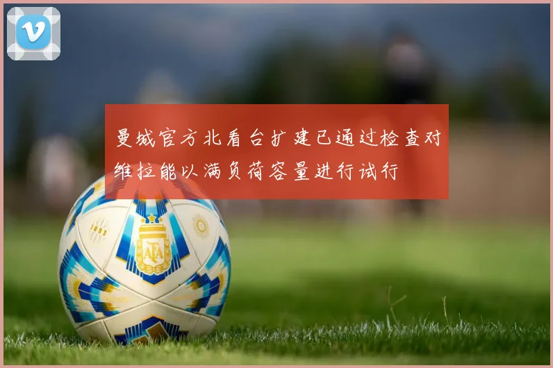 曼城官方北看台扩建已通过检查对维拉能以满负荷容量进行试行