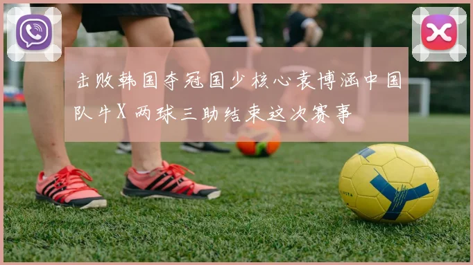 击败韩国夺冠国少核心袁博涵中国队牛X 两球三助结束这次赛事