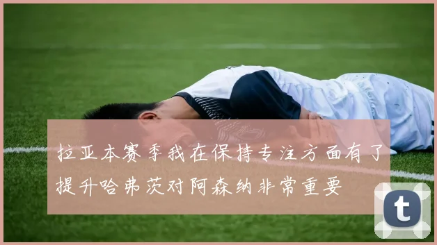 拉亚本赛季我在保持专注方面有了提升哈弗茨对阿森纳非常重要